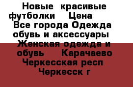 Новые, красивые футболки  › Цена ­ 550 - Все города Одежда, обувь и аксессуары » Женская одежда и обувь   . Карачаево-Черкесская респ.,Черкесск г.